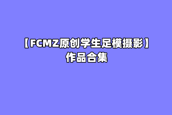 [合集]FCMZ原创学生足模摄影 – 全套88期